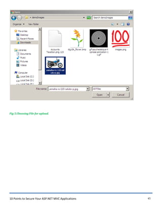 10 Points to Secure Your ASP.NET MVC Applications 45
Fig 5.Choosing File for upload.
Organize "' Ne•.v folder
Favorites
Desktop
C[3J Recent Places
Do·.vnloads
"' lWJ ISearch demo!mages
tOO....-
"""'" Libraries Accounts
Taxation.png. 123
dig 10k_flower .bmp gif-psychedelique-h images.png
IJ Documents
J! t>'lusic
~ Pictures
B Videos
Computer
Local Disk (C:)
C!ll Local Disk (D:)
, -· I nr i'il [)i<:k (F:)
Fil e nam e: l yam aha-rx-110-sa luto -p.j pg
ypnose-animation-1
l.gif
lEJ IAII Files
Op en ld
3
Cancel I
~
 