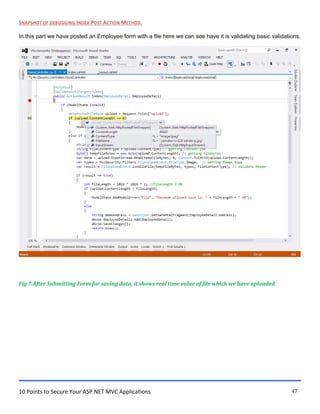 10 Points to Secure Your ASP.NET MVC Applications 47
SNAPSHOT OF DEBUGGING INDEX POST ACTION METHOD.
In this part we have posted an Employee form with a file here we can see have it is validating basic validations.
Fig 7.After Submitting Form for saving data, it shows real time value of file which we have uploaded.
 