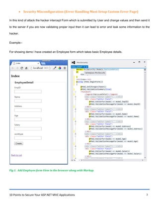 10 Points to Secure Your ASP.NET MVC Applications 3
 Security Misconfiguration (Error Handling Must Setup Custom Error Page)
In this kind of attack the hacker intercept Form which is submitted by User and change values and then send it
to the server if you are now validating proper input then it can lead to error and leak some information to the
hacker.
Example:-
For showing demo I have created an Employee form which takes basic Employee details.
Fig 1. Add Employee form View in the browser along with Markup.
 