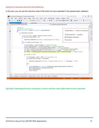 10 Points to Secure Your ASP.NET MVC Applications 48
SNAPSHOT OF DEBUGGING INDEX POST ACTION METHOD.
In this part, you can see the real-time value of file which we have uploaded it has passed basic validation.
Fig 8.After Submitting Form for saving data, it shows real time value of file which we have uploaded.
 