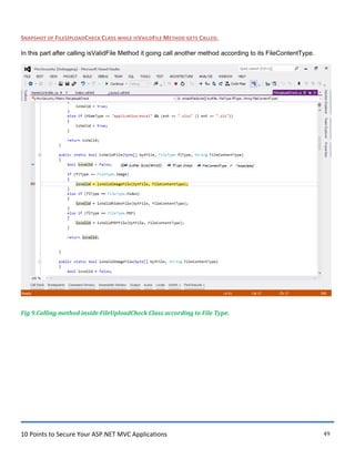 10 Points to Secure Your ASP.NET MVC Applications 49
SNAPSHOT OF FILEUPLOADCHECK CLASS WHILE ISVAILDFILE METHOD GETS CALLED.
In this part after calling isValidFile Method it going call another method according to its FileContentType.
Fig 9.Calling method inside FileUploadCheck Class according to File Type.
 
