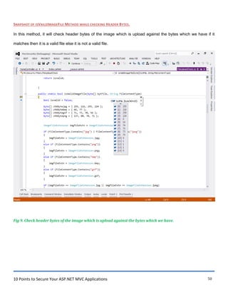 10 Points to Secure Your ASP.NET MVC Applications 50
SNAPSHOT OF ISVAILDIMAGEFILE METHOD WHILE CHECKING HEADER BYTES.
In this method, it will check header bytes of the image which is upload against the bytes which we have if it
matches then it is a valid file else it is not a valid file.
Fig 9. Check header bytes of the image which is upload against the bytes which we have.
 