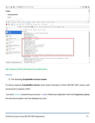 10 Points to Secure Your ASP.NET MVC Applications 52
Fig 1. Response header disclosing Version Information.
Solution:-
1) For removing X-AspNetMvc-Version header
To remove response X-AspNetMvc-Version which shows information of which ASP.NET MVC version used
we have built in property in MVC.
Just set [MvcHandler.DisableMvcResponseHeader = true;] in Global.asax Application start event [Application_Start()]
this will remove header it won‟t be displayed any more.
 