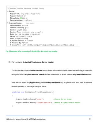 10 Points to Secure Your ASP.NET MVC Applications 54
Fig 3.Response after removing X-AspNetMvc-Version from header.
2) For removing X-AspNet-Version and Server header
To remove response of Server header which shows information of which web server is begin used and
along with that X-AspNet-Version header shows information of which specific Asp.Net Version Used.
Just add an event in [Application_PreSendRequestHeaders()] in global.asax and then to remove
header we need to set the property as below.
protected void Application_PreSendRequestHeaders()
{
Response.Headers.Remove("Server"); //Remove Server Header
Response.Headers.Remove("X-AspNet-Version"); //Remove X-AspNet-Version Header
}
 