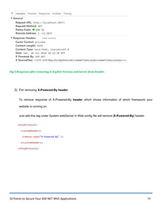 10 Points to Secure Your ASP.NET MVC Applications 56
Fig 5.Response after removing X-AspNet-Version and Server from header.
3) For removing X-Powered-By header
To remove response of X-Powered-By header which shows information of which framework your
website is running on.
Just add this tag under System.webServer in Web.config file will remove [X-Powered-By] header.
<httpProtocol>
<customHeaders>
<remove name="X-Powered-By" />
</customHeaders>
</httpProtocol>
 