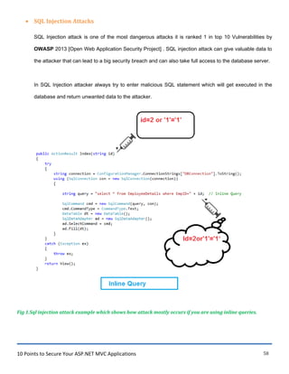 10 Points to Secure Your ASP.NET MVC Applications 58
 SQL Injection Attacks
SQL Injection attack is one of the most dangerous attacks it is ranked 1 in top 10 Vulnerabilities by
OWASP 2013 [Open Web Application Security Project] . SQL injection attack can give valuable data to
the attacker that can lead to a big security breach and can also take full access to the database server.
In SQL Injection attacker always try to enter malicious SQL statement which will get executed in the
database and return unwanted data to the attacker.
Fig 1.Sql injection attack example which shows how attack mostly occurs if you are using inline queries.
 