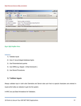 10 Points to Secure Your ASP.NET MVC Applications 62
SQL PROFILER VIEW OF SQL STATEMENT
Fig 4. SQL Profiler View.
Solution:-
1) Validate inputs
2) Use of low-privileged database logins
3) Use Parameterized queries
4) Use ORM (e.g. Dapper , Entity framework )
5) Use Stored Procedures
1) Validate inputs
Always validate input in both side Clientside and Server side such that no special characters are entered in
inputs which allow an attacker to get into the system.
In MVC we use Data Annotations for Validation.
 