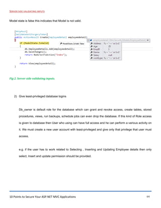10 Points to Secure Your ASP.NET MVC Applications 64
SERVER SIDE VALIDATING INPUTS
Model state is false this indicates that Model is not valid.
Fig 2. Server side validating inputs.
2) Give least-privileged database logins
Db_owner is default role for the database which can grant and revoke access, create tables, stored
procedures, views, run backups, schedule jobs can even drop the database. If this kind of Role access
is given to database then User who using can have full access and he can perform a various activity on
it. We must create a new user account with least-privileged and give only that privilege that user must
access.
e.g. if the user has to work related to Selecting , Inserting and Updating Employee details then only
select, Insert and update permission should be provided.
 