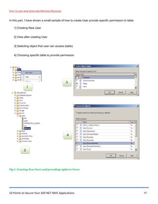 10 Points to Secure Your ASP.NET MVC Applications 65
STEP TO ADD NEW USER AND PROVIDE PRIVILEGE
In this part, I have shown a small sample of how to create User provide specific permission to table.
1] Creating New User
2] View after creating User
3] Selecting object that user can access (table)
4] Choosing specific table to provide permission
Fig 1. Creating New Users and providing rights to Users.
 