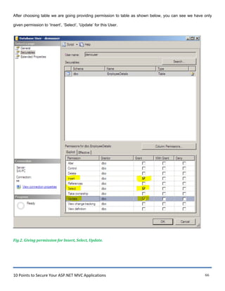 10 Points to Secure Your ASP.NET MVC Applications 66
After choosing table we are going providing permission to table as shown below, you can see we have only
given permission to „Insert‟, „Select‟, „Update‟ for this User.
Fig 2. Giving permission for Insert, Select, Update.
I Database User- demouser
jlllllll!!~---------1~ Script • = Help
~ Gene~l ~------------------------------------------------------------------,1
~ Secu~bles
~ Extended Properties
User name: jdemouser
Secu~bles : Search...
Schema Name Type
__g_.J dbo EmployeeDetails Table
Permissionsfor dbo.EmployeeDetails: Column Permissions...
Explicit IEffective I
Permission G~ntor l/1/lth G~nt Deny
Alter dbo r: r r
r: r r:
r r r:
Server: Control dbo
SAI-PC
Delete dbo
P' ri r:Connection: Insert dbo
sa
r r r:
P' r r:
References dbo
~ View connection properties
Select dbo
Take O'lmership dbo r ri r:
.......~.~-~-·.·.·_·_"_"_"_"_"_"_"_"_"_"_"_"_"_"_"_............·.·.·.·_·_"_"_"_"_"_"_"_"_"_] dbo P'
View change t~cking dbo r:
Vie'l'' definition dbo r
IOK Cancel
~
 