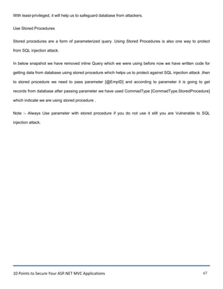 10 Points to Secure Your ASP.NET MVC Applications 67
With least-privileged, it will help us to safeguard database from attackers.
Use Stored Procedures
Stored procedures are a form of parameterized query .Using Stored Procedures is also one way to protect
from SQL injection attack.
In below snapshot we have removed inline Query which we were using before now we have written code for
getting data from database using stored procedure which helps us to protect against SQL injection attack ,then
to stored procedure we need to pass parameter [@EmpID] and according to parameter it is going to get
records from database after passing parameter we have used CommadType [CommadType.StoredProcedure]
which indicate we are using stored procedure .
Note :- Always Use parameter with stored procedure if you do not use it still you are Vulnerable to SQL
injection attack.
 