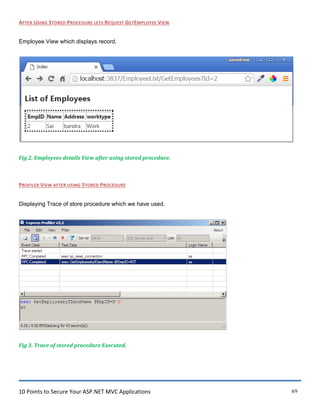 10 Points to Secure Your ASP.NET MVC Applications 69
AFTER USING STORED PROCEDURE LETS REQUEST GETEMPLOYEE VIEW
Employee View which displays record.
Fig 2. Employees details View after using stored procedure.
PROFILER VIEW AFTER USING STORED PROCEDURE
Displaying Trace of store procedure which we have used.
Fig 3. Trace of stored procedure Executed.
 