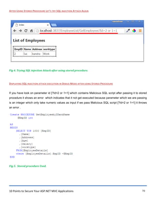 10 Points to Secure Your ASP.NET MVC Applications 70
AFTER USING STORED PROCEDURE LET’S TRY SQL INJECTION ATTACK AGAIN
Fig 4. Trying SQL injection Attack after using stored procedure.
DISPLAYING SQL INJECTION ATTACK EXECUTION IN DEBUG MODE AFTER USING STORED PROCEDURE
If you have look on parameter id [?Id=2 or 1=1] which contains Malicious SQL script after passing it to stored
procedure it shows an error which indicates that it not get executed because parameter which we are passing
is an integer which only take numeric values as input if we pass Malicious SQL script [?Id=2 or 1=1] it throws
an error .
Fig 5. Stored procedure Used.
 