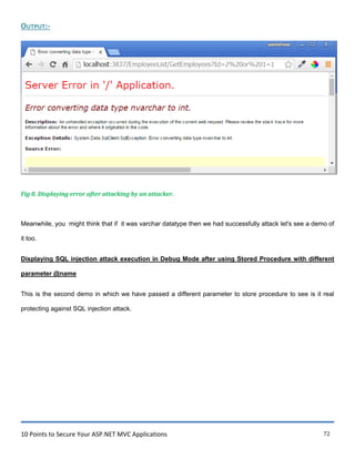 10 Points to Secure Your ASP.NET MVC Applications 72
OUTPUT:-
Fig 8. Displaying error after attacking by an attacker.
Meanwhile, you might think that if it was varchar datatype then we had successfully attack let's see a demo of
it too.
Displaying SQL injection attack execution in Debug Mode after using Stored Procedure with different
parameter @name
This is the second demo in which we have passed a different parameter to store procedure to see is it real
protecting against SQL injection attack.
 