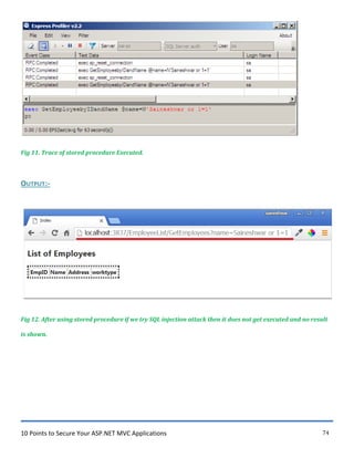10 Points to Secure Your ASP.NET MVC Applications 74
Fig 11. Trace of stored procedure Executed.
OUTPUT:-
Fig 12. After using stored procedure if we try SQL injection attack then it does not get executed and no result
is shown.
 