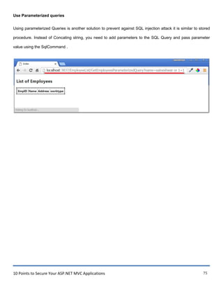 10 Points to Secure Your ASP.NET MVC Applications 75
Use Parameterized queries
Using parameterized Queries is another solution to prevent against SQL injection attack it is similar to stored
procedure. Instead of Concating string, you need to add parameters to the SQL Query and pass parameter
value using the SqlCommand .
~ !ndex X
List of Employees
•..••......•..••....•.••.••••.••.•..•,
:IEmpiD IName !Address lworktype:
I • • • • • • • • • • • • • • • • • • • • • • • • • • • • • • • • • • • •.
 