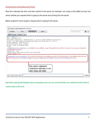 10 Points to Secure Your ASP.NET MVC Applications 6
INTERCEPTING ADD EMPLOYEE VIEW
Now let‟s intercept this form and then submit to the server for intercept I am using a tool called as burp suit
which catches you request which is going to the server and coming from the server.
Below snapshot I have caught a request which is going to the server.
Fig 4.Intercepting Add Employee form using burp suite you can view that if the user submits the form then it
catches data in this tool.
 