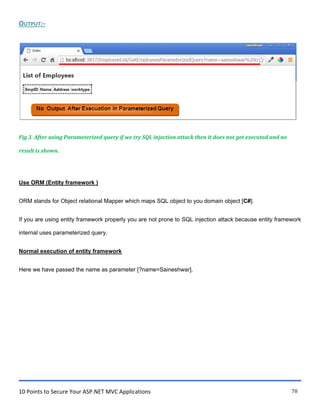 10 Points to Secure Your ASP.NET MVC Applications 78
OUTPUT:-
Fig 3. After using Parameterized query if we try SQL injection attack then it does not get executed and no
result is shown.
Use ORM (Entity framework )
ORM stands for Object relational Mapper which maps SQL object to you domain object [C#].
If you are using entity framework properly you are not prone to SQL injection attack because entity framework
internal uses parameterized query.
Normal execution of entity framework
Here we have passed the name as parameter [?name=Saineshwar].
 