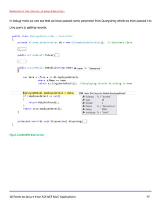 10 Points to Secure Your ASP.NET MVC Applications 80
SNAPSHOT OF THE CONTROLLER WHILE EXECUTION .
In debug mode we can see that we have passed name parameter from Querystring which we then passed it to
Linq query to getting records.
Fig 2. Controller Execution.
 