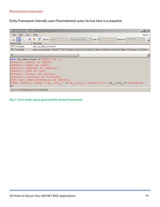 10 Points to Secure Your ASP.NET MVC Applications 81
PROFILER VIEW OF LINQ QUERY
Entity Framework internally uses Parameterized query its true here is a snapshot.
Fig 3. Trace of the query generated by Entity Framework.
 