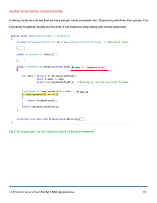 10 Points to Secure Your ASP.NET MVC Applications 83
SNAPSHOT OF THE CONTROLLER WHILE EXECUTION .
In debug mode we can see that we have passed name parameter from Querystring which we then passed it to
Linq query to getting records but this time, it has malicious script along with normal parameter.
Fig 5. No output after try SQL injection Attack on Entity Framework.
 