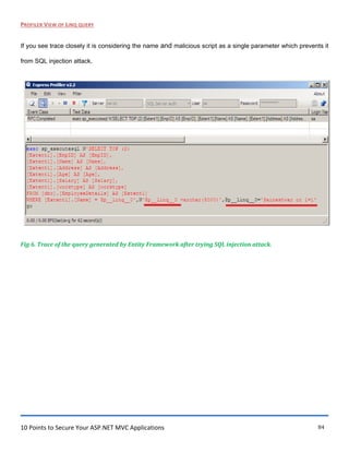 10 Points to Secure Your ASP.NET MVC Applications 84
PROFILER VIEW OF LINQ QUERY
If you see trace closely it is considering the name and malicious script as a single parameter which prevents it
from SQL injection attack.
Fig 6. Trace of the query generated by Entity Framework after trying SQL injection attack.
 