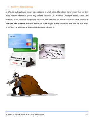 10 Points to Secure Your ASP.NET MVC Applications 85
 Sensitive Data Exposure
All Website and Application always have database in which entire data is been stored .mean while we store
Users personal information (which may contains Password , PAN number , Passport details , Credit Card
Numbers) in this we mostly encrypt only password right other data are stored in clear text which can lead to
Sensitive Data Exposure whenever an attacker attack he gets access to database if he finds the table where
all this personal and financial details stored steal that information .
 