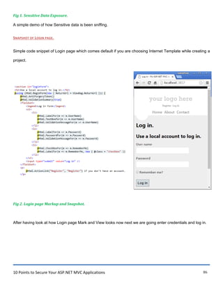 10 Points to Secure Your ASP.NET MVC Applications 86
Fig 1. Sensitive Data Exposure.
A simple demo of how Sensitive data is been sniffing.
SNAPSHOT OF LOGIN PAGE.
Simple code snippet of Login page which comes default if you are choosing Internet Template while creating a
project.
Fig 2. Login page Markup and Snapshot.
After having look at how Login page Mark and View looks now next we are going enter credentials and log in.
 