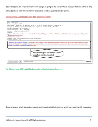 10 Points to Secure Your ASP.NET MVC Applications 7
Below snapshot the request which I have caught is going to the server I have changed Address which is only
taking 50 I have added more than 50 characters and then submitted to the server.
INTERCEPTED ADDRESS FIELD OF ADD EMPLOYEE FORM
Fig 5.Intercepted Address field in burp suite and submitted to the server.
Below snapshot which shows the request which is submitted to the server which has more than 50 characters.
 
