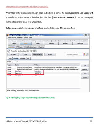 10 Points to Secure Your ASP.NET MVC Applications 88
INTERCEPTING LOGIN PAGE BY ATTACKER TO STEAL CREDENTIALS
When User enter Credentials in Login page and submit to server the data [username and password]
is transferred to the server in the clear text this data [username and password] can be intercepted
by the attacker and steal your Credentials.
Below snapshot shows how your values can be intercepted by an attacker.
Fig 4. Intercepting Login page showing data in the Clear form.
 