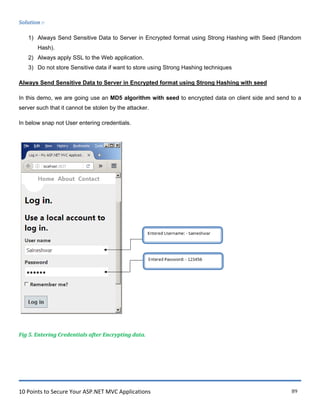 10 Points to Secure Your ASP.NET MVC Applications 89
Solution :-
1) Always Send Sensitive Data to Server in Encrypted format using Strong Hashing with Seed (Random
Hash).
2) Always apply SSL to the Web application.
3) Do not store Sensitive data if want to store using Strong Hashing techniques
Always Send Sensitive Data to Server in Encrypted format using Strong Hashing with seed
In this demo, we are going use an MD5 algorithm with seed to encrypted data on client side and send to a
server such that it cannot be stolen by the attacker.
In below snap not User entering credentials.
Fig 5. Entering Credentials after Encrypting data.
 