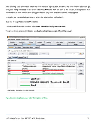 10 Points to Secure Your ASP.NET MVC Applications 90
After entering User credentials when the user clicks on login button, this time, the user entered password get
encrypted along with seed on the client side using MD5 and then it is sent to the server , in this process if an
attacker tries to sniff network then encrypted hash is only seen and which cannot be decrypted.
In details, you can see below snapshot where the attacker has sniff network.
Blue line in snapshot indicates Username.
The red line in snapshot indicates Encrypted Password along with the seed.
The green line in snapshot indicates seed value which is generated from the server.
Fig 6. Intercepting login page after Encryption of data.
 