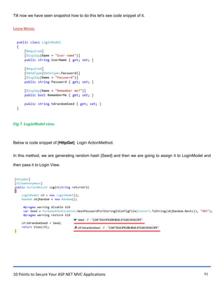 10 Points to Secure Your ASP.NET MVC Applications 91
Till now we have seen snapshot how to do this let's see code snippet of it.
LOGIN MODEL
Fig 7. LoginModel view.
Below is code snippet of [HttpGet] Login ActionMethod.
In this method, we are generating random hash [Seed] and then we are going to assign it to LoginModel and
then pass it to Login View.
 