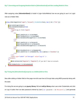 10 Points to Secure Your ASP.NET MVC Applications 92
Fig 7. Generating and Assigning Random Hash to [hdrandomSeed] and then sending Model to View.
After assigning value [hdrandomSeed] to model in Login ActionMethod now we are going to use it on Login
view as a hidden field.
Fig 7.Using the [hdrandomSeed] property as a hidden field on View.
Now after adding a hidden field on the page now let's see how to Encrypt data using MD5 javascript along with
the seed.
For doing this we are going to use jquery library 1.8 and md5.js library when user enter Credentials and click
on Log In button then we take password entered by User [ var password1 = $('#Password'); ] and generate
 