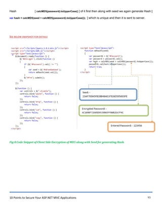 10 Points to Secure Your ASP.NET MVC Applications 93
Hash [ calcMD5(password).toUpperCase() ] of it first then along with seed we again generate Hash [
var hash = calcMD5(seed + calcMD5(password).toUpperCase()); ] which is unique and then it is sent to server.
SEE BELOW SNAPSHOT FOR DETAILS
Fig 8.Code Snippet of Client Side Encryption of MD5 along with Seed for generating Hash.
 