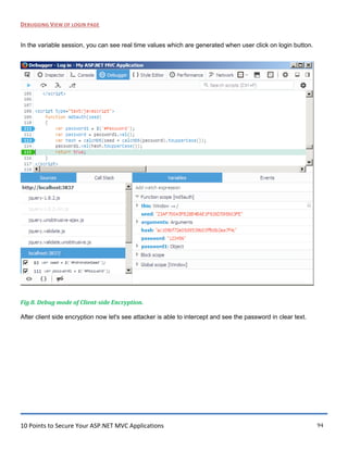 10 Points to Secure Your ASP.NET MVC Applications 94
DEBUGGING VIEW OF LOGIN PAGE
In the variable session, you can see real time values which are generated when user click on login button.
Fig 8. Debug mode of Client-side Encryption.
After client side encryption now let's see attacker is able to intercept and see the password in clear text.
 