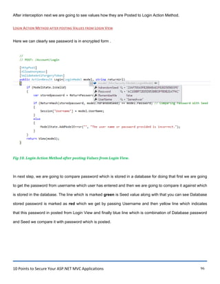 10 Points to Secure Your ASP.NET MVC Applications 96
After interception next we are going to see values how they are Posted to Login Action Method.
LOGIN ACTION METHOD AFTER POSTING VALUES FROM LOGIN VIEW
Here we can clearly see password is in encrypted form .
Fig 10. Login Action Method after posting Values from Login View.
In next step, we are going to compare password which is stored in a database for doing that first we are going
to get the password from username which user has entered and then we are going to compare it against which
is stored in the database. The line which is marked green is Seed value along with that you can see Database
stored password is marked as red which we get by passing Username and then yellow line which indicates
that this password in posted from Login View and finally blue line which is combination of Database password
and Seed we compare it with password which is posted.
 