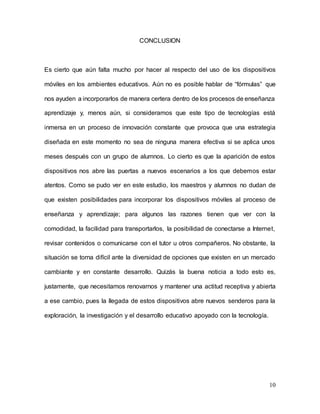 10
CONCLUSION
Es cierto que aún falta mucho por hacer al respecto del uso de los dispositivos
móviles en los ambientes educativos. Aún no es posible hablar de “fórmulas” que
nos ayuden a incorporarlos de manera certera dentro de los procesos de enseñanza
aprendizaje y, menos aún, si consideramos que este tipo de tecnologías está
inmersa en un proceso de innovación constante que provoca que una estrategia
diseñada en este momento no sea de ninguna manera efectiva si se aplica unos
meses después con un grupo de alumnos. Lo cierto es que la aparición de estos
dispositivos nos abre las puertas a nuevos escenarios a los que debemos estar
atentos. Como se pudo ver en este estudio, los maestros y alumnos no dudan de
que existen posibilidades para incorporar los dispositivos móviles al proceso de
enseñanza y aprendizaje; para algunos las razones tienen que ver con la
comodidad, la facilidad para transportarlos, la posibilidad de conectarse a Internet,
revisar contenidos o comunicarse con el tutor u otros compañeros. No obstante, la
situación se torna difícil ante la diversidad de opciones que existen en un mercado
cambiante y en constante desarrollo. Quizás la buena noticia a todo esto es,
justamente, que necesitamos renovarnos y mantener una actitud receptiva y abierta
a ese cambio, pues la llegada de estos dispositivos abre nuevos senderos para la
exploración, la investigación y el desarrollo educativo apoyado con la tecnología.
 