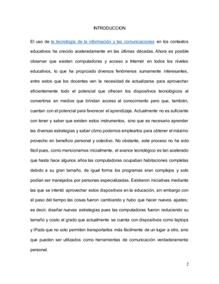 2
INTRODUCCION
El uso de la tecnología de la información y las comunicaciones en los contextos
educativos ha crecido aceleradamente en las últimas décadas. Ahora es posible
observar que existen computadoras y acceso a Internet en todos los niveles
educativos, lo que ha propiciado diversos fenómenos sumamente interesantes,
entre estos que los docentes ven la necesidad de actualizarse para aprovechar
eficientemente todo el potencial que ofrecen los dispositivos tecnológicos al
convertirse en medios que brindan acceso al conocimiento pero que, también,
cuentan con el potencial para favorecer el aprendizaje. Actualmente no es suficiente
con tener y saber que existen estos instrumentos, sino que es necesario aprender
las diversas estrategias y saber cómo podemos emplearlos para obtener el máximo
provecho en beneficio personal y colectivo. No obstante, este proceso no ha sido
fácil pues, como mencionamos inicialmente, el avance tecnológico es tan acelerado
que hasta hace algunos años las computadoras ocupaban habitaciones completas
debido a su gran tamaño, de igual forma los programas eran complejos y solo
podían ser manejados por personas especializadas. Existieron iniciativas mediante
las que se intentó aprovechar estos dispositivos en la educación, sin embargo con
el paso del tiempo las cosas fueron cambiando y hubo que hacer nuevos ajustes;
es decir, diseñar nuevas estrategias pues las computadoras fueron reduciendo su
tamaño y costo al grado que actualmente se cuenta con dispositivos como laptops
y iPads que no solo permiten transportarlos más fácilmente de un lugar a otro, sino
que pueden ser utilizados como herramientas de comunicación verdaderamente
personal.
 