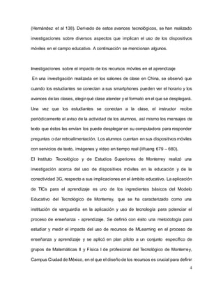 4
(Hernández et al 138). Derivado de estos avances tecnológicos, se han realizado
investigaciones sobre diversos aspectos que implican el uso de los dispositivos
móviles en el campo educativo. A continuación se mencionan algunos.
Investigaciones sobre el impacto de los recursos móviles en el aprendizaje
En una investigación realizada en los salones de clase en China, se observó que
cuando los estudiantes se conectan a sus smartphones pueden ver el horario y los
avances de las clases, elegir qué clase atender y el formato en el que se desplegará.
Una vez que los estudiantes se conectan a la clase, el instructor recibe
periódicamente el aviso de la actividad de los alumnos, así mismo los mensajes de
texto que éstos les envían los puede desplegar en su computadora para responder
preguntas o dar retroalimentación. Los alumnos cuentan en sus dispositivos móviles
con servicios de texto, imágenes y video en tiempo real (Wuang 679 – 680).
El Instituto Tecnológico y de Estudios Superiores de Monterrey realizó una
investigación acerca del uso de dispositivos móviles en la educación y de la
conectividad 3G, respecto a sus implicaciones en el ámbito educativo. La aplicación
de TICs para el aprendizaje es uno de los ingredientes básicos del Modelo
Educativo del Tecnológico de Monterrey, que se ha caracterizado como una
institución de vanguardia en la aplicación y uso de tecnología para potenciar el
proceso de enseñanza - aprendizaje. Se definió con éxito una metodología para
estudiar y medir el impacto del uso de recursos de MLearning en el proceso de
enseñanza y aprendizaje y se aplicó en plan piloto a un conjunto específico de
grupos de Matemáticas II y Física I de profesional del Tecnológico de Monterrey,
Campus Ciudad de México, en el que el diseño de los recursos es crucial para definir
 