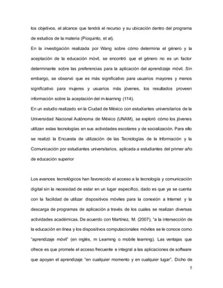 5
los objetivos, el alcance que tendrá el recurso y su ubicación dentro del programa
de estudios de la materia (Pioquinto, et al).
En la investigación realizada por Wang sobre cómo determina el género y la
aceptación de la educación móvil, se encontró que el género no es un factor
determinante sobre las preferencias para la aplicación del aprendizaje móvil. Sin
embargo, se observó que es más significativo para usuarios mayores y menos
significativo para mujeres y usuarios más jóvenes, los resultados proveen
información sobre la aceptación del m-learning (114).
En un estudio realizado en la Ciudad de México con estudiantes universitarios de la
Universidad Nacional Autónoma de México (UNAM), se exploró cómo los jóvenes
utilizan estas tecnologías en sus actividades escolares y de socialización. Para ello
se realizó la Encuesta de utilización de las Tecnologías de la Información y la
Comunicación por estudiantes universitarios, aplicada a estudiantes del primer año
de educación superior
Los avances tecnológicos han favorecido el acceso a la tecnología y comunicación
digital sin la necesidad de estar en un lugar específico, dado es que ya se cuenta
con la facilidad de utilizar dispositivos móviles para la conexión a Internet y la
descarga de programas de aplicación a través de los cuales se realizan diversas
actividades académicas. De acuerdo con Martínez, M. (2007), “a la intersección de
la educación en línea y los dispositivos computacionales móviles se le conoce como
“aprendizaje móvil” (en inglés, m Learning o mobile learning). Las ventajas que
ofrece es que promete el acceso frecuente e integral a las aplicaciones de software
que apoyan el aprendizaje “en cualquier momento y en cualquier lugar”. Dicho de
 