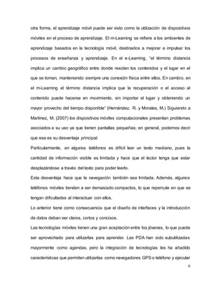 6
otra forma, el aprendizaje móvil puede ser visto como la utilización de dispositivos
móviles en el proceso de aprendizaje. El m-Learning se refiere a los ambientes de
aprendizaje basados en la tecnología móvil, destinados a mejorar e impulsar los
procesos de enseñanza y aprendizaje. En el e-Learning, “el término distancia
implica un cambio geográfico entre donde residen los contenidos y el lugar en el
que se toman, manteniendo siempre una conexión física entre ellos. En cambio, en
el m-Learning el término distancia implica que la recuperación o el acceso al
contenido puede hacerse en movimiento, sin importar el lugar y obteniendo un
mayor provecho del tiempo disponible” (Hernández, R. y Morales, M.) Siguiendo a
Martínez, M. (2007) los dispositivos móviles computacionales presentan problemas
asociados a su uso ya que tienen pantallas pequeñas; en general, podemos decir
que esa es su desventaja principal.
Particularmente, en algunos teléfonos es difícil leer un texto mediano, pues la
cantidad de información visible es limitada y hace que el lector tenga que estar
desplazándose a través del texto para poder leerlo.
Esta desventaja hace que la navegación también sea limitada. Además, algunos
teléfonos móviles tienden a ser demasiado compactos, lo que repercute en que se
tengan dificultades al interactuar con ellos.
Lo anterior tiene como consecuencia que el diseño de interfaces y la introducción
de datos deban ser claros, cortos y concisos.
Las tecnologías móviles tienen una gran aceptación entre los jóvenes, lo que puede
ser aprovechado para utilizarlas para aprender. Las PDA han sido subutilizadas
mayormente como agendas, pero la integración de tecnologías les ha añadido
características que permiten utilizarlas como navegadores GPS o teléfono y ejecutar
 