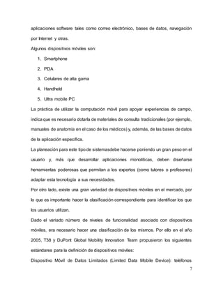 7
aplicaciones software tales como correo electrónico, bases de datos, navegación
por Internet y otras.
Algunos dispositivos móviles son:
1. Smartphone
2. PDA
3. Celulares de alta gama
4. Handheld
5. Ultra mobile PC
La práctica de utilizar la computación móvil para apoyar experiencias de campo,
indica que es necesario dotarla de materiales de consulta tradicionales (por ejemplo,
manuales de anatomía en el caso de los médicos) y, además, de las bases de datos
de la aplicación específica.
La planeación para este tipo de sistemasdebe hacerse poniendo un gran peso en el
usuario y, más que desarrollar aplicaciones monolíticas, deben diseñarse
herramientas poderosas que permitan a los expertos (como tutores o profesores)
adaptar esta tecnología a sus necesidades.
Por otro lado, existe una gran variedad de dispositivos móviles en el mercado, por
lo que es importante hacer la clasificación correspondiente para identificar los que
los usuarios utilizan.
Dado el variado número de niveles de funcionalidad asociado con dispositivos
móviles, era necesario hacer una clasificación de los mismos. Por ello en el año
2005, T38 y DuPont Global Mobility Innovation Team propusieron los siguientes
estándares para la definición de dispositivos móviles:
Dispositivo Móvil de Datos Limitados (Limited Data Mobile Device): teléfonos
 