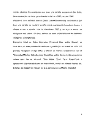 8
móviles clásicos. Se caracterizan por tener una pantalla pequeña de tipo texto.
Ofrecen servicios de datos generalmente limitados a SMS y acceso WAP.
Dispositivo Móvil de Datos Básicos (Basic Data Mobile Device): se caracteriza por
tener una pantalla de mediano tamaño, menú o navegación basada en íconos, y
ofrecer acceso a e-mails, lista de direcciones, SMS y, en algunos casos, un
navegador web básico. Un típico ejemplo de estos dispositivos son los teléfonos
inteligentes (smartphones).
Dispositivo Móvil de Datos Mejorados (Enhanced Data Mobile Device): se
caracteriza por tener pantallas de medianas a grandes (por encima de los 240 x 120
pixeles), navegación de tipo stylus, y ofrecer las mismas características que el
"Dispositivo Móvil de Datos Básicos" (Basic Data Mobile Devices) más aplicaciones
nativas como las de Microsoft Office Mobile (Word, Excel, PowerPoint) y
aplicaciones corporativas usuales en versión móvil, como Sap, portales intranet, etc.
Este tipo de dispositivos incluyen los S.O. como Windows Mobile. (Baz et al)
 