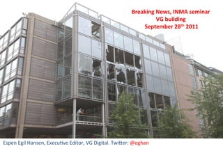Breaking	
  News,	
  INMA	
  seminar	
  	
  
                                                                                          VG	
  building	
  
                                                                                  	
  September	
  28th	
  2011	
  




Espen	
  Egil	
  Hansen,	
  Execu0ve	
  Editor,	
  VG	
  Digital.	
  Twi<er:	
  @eghan	
  
 