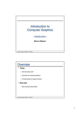 Introduction to
                         Computer Graphics

                                           - Introduction -

                                            Marcus Magnor




Computer Graphics WS05/06 - Introduction




Overview
 • Today

        – Administrative stuff

        – Overview of computer graphics

        – Fundamentals of image formation


 • Next time

        – Ray tracing fundamentals




Computer Graphics WS05/06 - Introduction




                                                              1
 