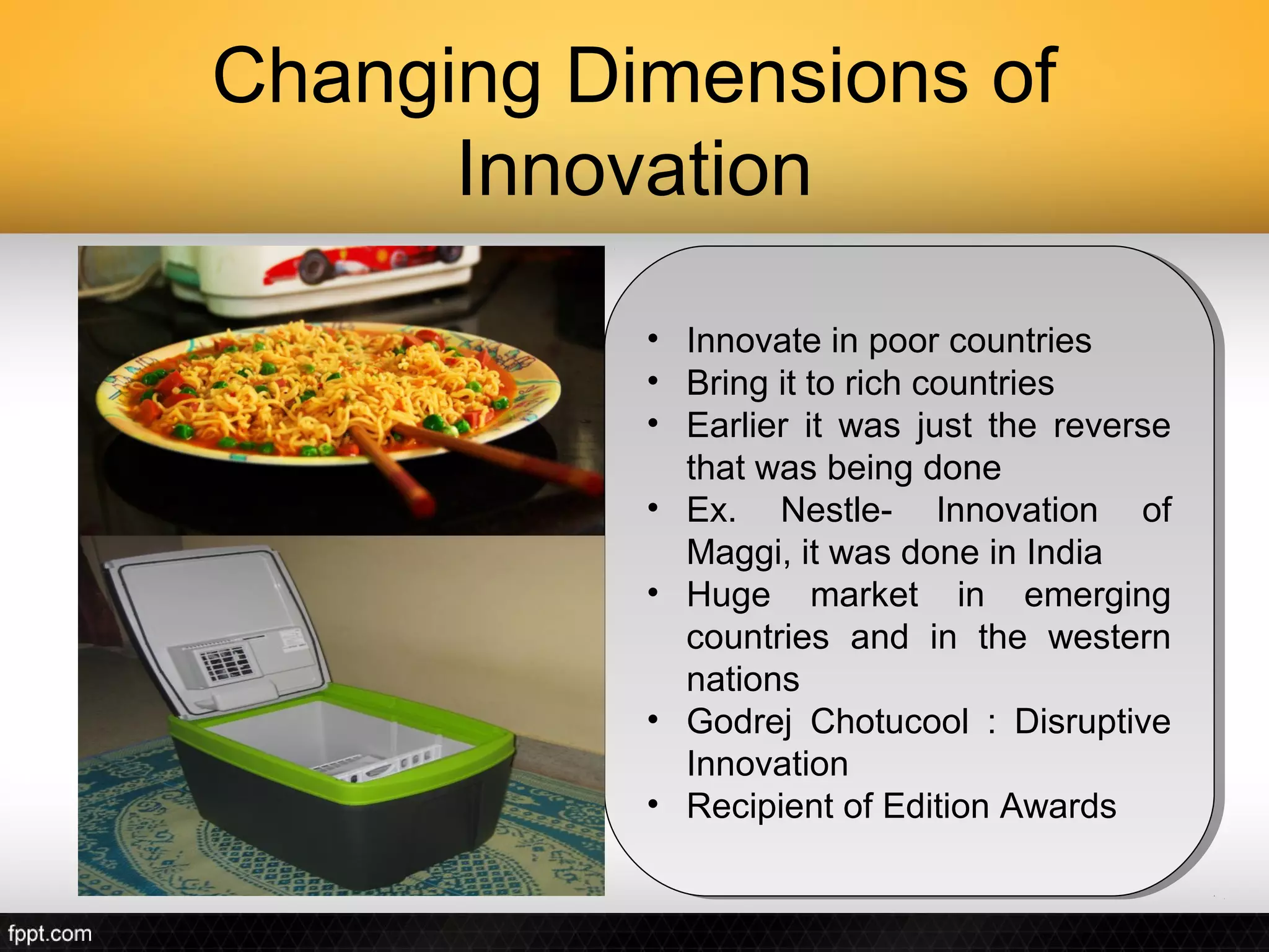 Changing Dimensions of
      Innovation

           ••   Innovate in poor countries
                 Innovate in poor countries
           ••   Bring it to rich countries
                 Bring it to rich countries
           ••   Earlier it was just the reverse
                 Earlier it was just the reverse
                that was being done
                 that was being done
           ••   Ex. Nestle- Innovation of
                 Ex. Nestle- Innovation of
                Maggi, it was done in India
                 Maggi, it was done in India
           ••   Huge market in emerging
                 Huge market in emerging
                countries and in the western
                 countries and in the western
                nations
                 nations
           ••   Godrej Chotucool :: Disruptive
                 Godrej Chotucool Disruptive
                Innovation
                 Innovation
           ••   Recipient of Edition Awards
                 Recipient of Edition Awards
 