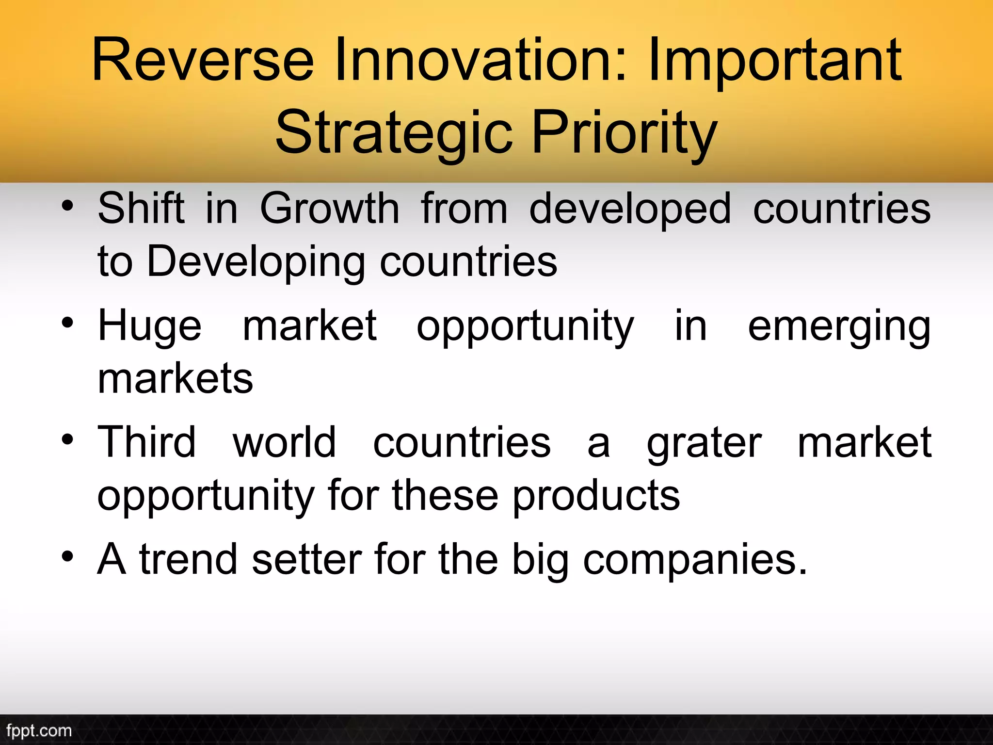 Reverse Innovation: Important
       Strategic Priority
• Shift in Growth from developed countries
  to Developing countries
• Huge market opportunity in emerging
  markets
• Third world countries a grater market
  opportunity for these products
• A trend setter for the big companies.
 