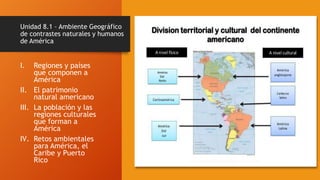 Unidad 8.1 – Ambiente Geográfico
de contrastes naturales y humanos
de América
I. Regiones y países
que componen a
América
II. El patrimonio
natural americano
III. La población y las
regiones culturales
que forman a
América
IV. Retos ambientales
para América, el
Caribe y Puerto
Rico
 