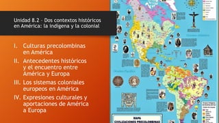 I. Culturas precolombinas
en América
II. Antecedentes históricos
y el encuentro entre
América y Europa
III. Los sistemas coloniales
europeos en América
IV. Expresiones culturales y
aportaciones de América
a Europa
Unidad 8.2 – Dos contextos históricos
en América: la indígena y la colonial
 